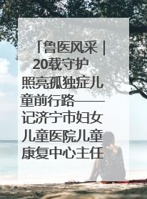 鲁医风采｜20载守护 照亮孤独症儿童前行路——记济宁市妇女儿童医院儿童康复中心主任、副主任技师赵淑珍