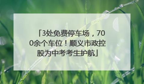 3处免费停车场，700余个车位！顺义市政控股为中考考生护航