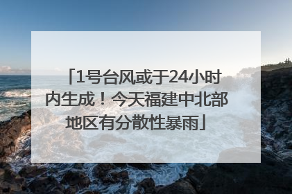 1号台风或于24小时内生成！今天福建中北部地区有分散性暴雨