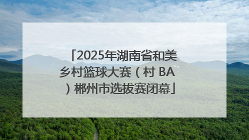 2025年湖南省和美乡村篮球大赛（村 BA）郴州市选拔赛闭幕