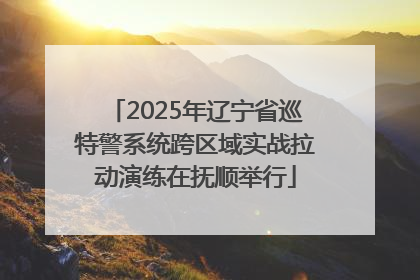 2025年辽宁省巡特警系统跨区域实战拉动演练在抚顺举行