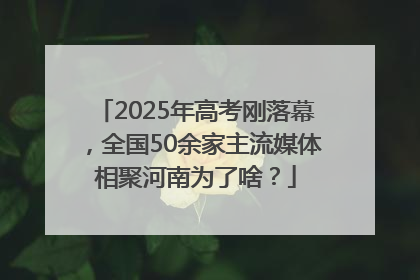 2025年高考刚落幕，全国50余家主流媒体相聚河南为了啥？