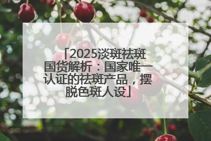 2025淡斑祛斑国货解析：国家唯一认证的祛斑产品，摆脱色斑人设