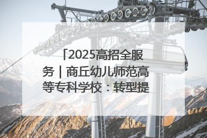2025高招全服务｜商丘幼儿师范高等专科学校：转型提质谋发展 全力推进高水平综合性应用型高等专科学校建设