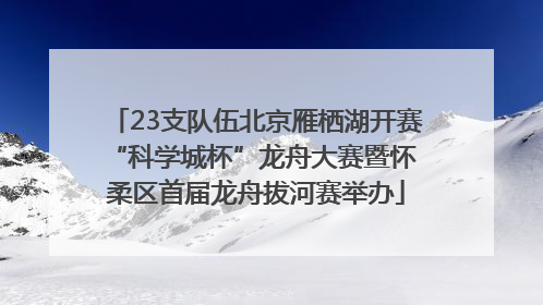 23支队伍北京雁栖湖开赛 “科学城杯”龙舟大赛暨怀柔区首届龙舟拔河赛举办