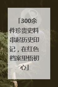 300余件珍贵史料串起历史印记，在红色档案里悟初心