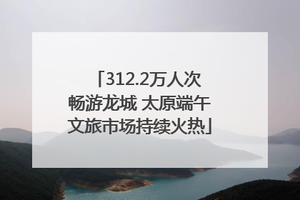 312.2万人次畅游龙城 太原端午文旅市场持续火热