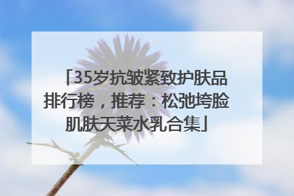 35岁抗皱紧致护肤品排行榜，推荐：松弛垮脸肌肤天菜水乳合集