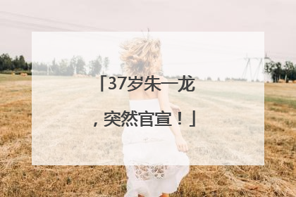 37岁朱一龙，突然官宣！