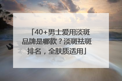 40+男士爱用淡斑品牌是哪款？淡斑祛斑排名，全肤质适用