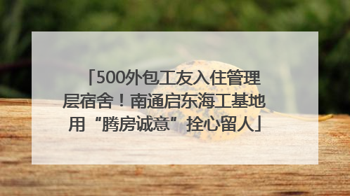 500外包工友入住管理层宿舍！南通启东海工基地用“腾房诚意”拴心留人