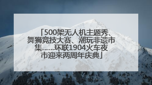 500架无人机主题秀、舞狮竞技大赛、潮玩非遗市集……环联1904火车夜市迎来两周年庆典