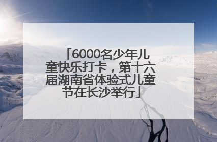 6000名少年儿童快乐打卡，第十六届湖南省体验式儿童节在长沙举行